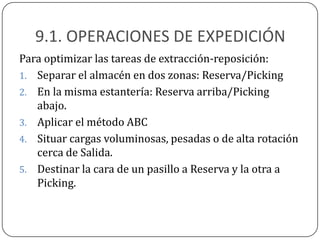 9.1. OPERACIONES DE EXPEDICIÓN
Para optimizar las tareas de extracción-reposición:
1. Separar el almacén en dos zonas: Reserva/Picking
2. En la misma estantería: Reserva arriba/Picking
   abajo.
3. Aplicar el método ABC
4. Situar cargas voluminosas, pesadas o de alta rotación
   cerca de Salida.
5. Destinar la cara de un pasillo a Reserva y la otra a
   Picking.
 