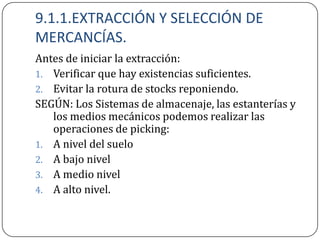 9.1.1.EXTRACCIÓN Y SELECCIÓN DE
MERCANCÍAS.
Antes de iniciar la extracción:
1. Verificar que hay existencias suficientes.
2. Evitar la rotura de stocks reponiendo.
SEGÚN: Los Sistemas de almacenaje, las estanterías y
   los medios mecánicos podemos realizar las
   operaciones de picking:
1. A nivel del suelo
2. A bajo nivel
3. A medio nivel
4. A alto nivel.
 