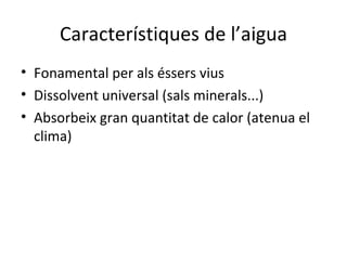 Característiques de l’aigua
• Fonamental per als éssers vius
• Dissolvent universal (sals minerals...)
• Absorbeix gran quantitat de calor (atenua el
  clima)
 