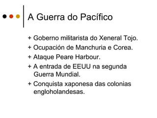 A Guerra do Pacífico

+ Goberno militarista do Xeneral Tojo.
+ Ocupación de Manchuria e Corea.
+ Ataque Peare Harbour.
+ A entrada de EEUU na segunda
  Guerra Mundial.
+ Conquista xaponesa das colonias
  engloholandesas.
 