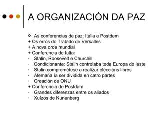 A ORGANIZACIÓN DA PAZ
  As conferencias de paz: Italia e Postdam
+ Os erros do Tratado de Versalles
+ A nova orde mundial
+ Conferencia de Ialta:
-  Stalin, Roosevelt e Churchill
-  Condicionante: Stalin controlaba toda Europa do leste
-  Stalin comprométese a realizar eleccións libres
-  Alemaña ía ser dividida en catro partes
-  Creación de ONU
+ Conferencia de Postdam
-  Grandes diferenzas entre os aliados
-  Xuízos de Nunenberg
 