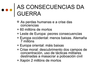 AS CONSECUENCIAS DA
GUERRA
 As perdas humanas e a crise das
  conciencias
+ 60 millóns de mortos
+ Leste de Europa: peores consecuencias
+ Europa occidental: menos baixas. Alemaña
  7 millóns
+ Europa oriental: máis baixas
+ Crise moral: descubrimento dos campos de
  concentración, uso de tácticas militares
  destinadas a masacrar a poboación civil
+ Xapón 2 millóns de mortos
 