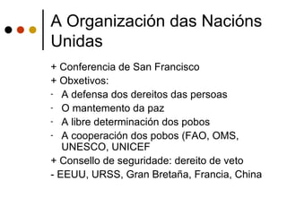 A Organización das Nacións
Unidas
+ Conferencia de San Francisco
+ Obxetivos:
- A defensa dos dereitos das persoas
- O mantemento da paz
- A libre determinación dos pobos
- A cooperación dos pobos (FAO, OMS,
   UNESCO, UNICEF
+ Consello de seguridade: dereito de veto
- EEUU, URSS, Gran Bretaña, Francia, China
 