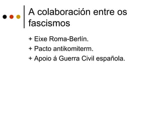 A colaboración entre os
fascismos
+ Eixe Roma-Berlín.
+ Pacto antikomiterm.
+ Apoio á Guerra Civil española.
 