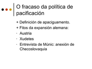 O fracaso da política de
pacificación
+ Definición de apaciguamento.
+ Fitos da expansión alemana:
- Austria

- Xudetes

- Entrevista de Múnic: anexión de
  Checoslovaquia
 
