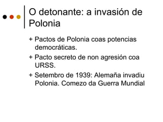 O detonante: a invasión de
Polonia
+ Pactos de Polonia coas potencias
  democráticas.
+ Pacto secreto de non agresión coa
  URSS.
+ Setembro de 1939: Alemaña invadiu
  Polonia. Comezo da Guerra Mundial
 