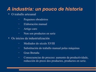 A industria: un pouco de historia

    O traballo artesanal
         −    Pequenos obradoiros
         −    Elaboración manual
         −    Artigo caro
         −    Non son productos en serie

    Os inicios da industrialización
         −    Mediados do século XVIII
         −    Substitución do traballo manual polas máquinas
         −    Gran Bretaña
         −    Consecuencias do proceso: aumento da productividade,
              reducción do prezo dos productos, productos en serie.
 