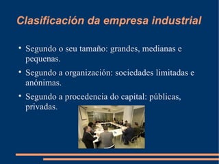Clasificación da empresa industrial


    Segundo o seu tamaño: grandes, medianas e
    pequenas.

    Segundo a organización: sociedades limitadas e
    anónimas.

    Segundo a procedencia do capital: públicas,
    privadas.
 