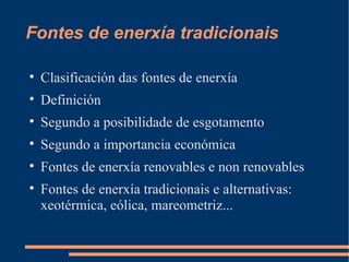 Fontes de enerxía tradicionais


    Clasificación das fontes de enerxía

    Definición

    Segundo a posibilidade de esgotamento

    Segundo a importancia económica

    Fontes de enerxía renovables e non renovables

    Fontes de enerxía tradicionais e alternativas:
    xeotérmica, eólica, mareometriz...
 