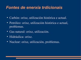 Fontes de enerxía trdicionais


    Carbón: orixe, utilización histórica e actual.

    Petróleo: orixe, utilización histórica e actual,
    problemas.

    Gas natural: orixe, utilización.

    Hidráulica: orixe.

    Nuclear: orixe, utilización, problemas.
 