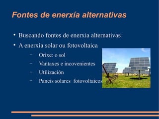 Fontes de enerxía alternativas


    Buscando fontes de enerxia alternativas

    A enerxía solar ou fotovoltaica
        −   Orixe: o sol
        −   Vantaxes e incovenientes
        −   Utilización
        −   Paneis solares fotovoltaicos
 