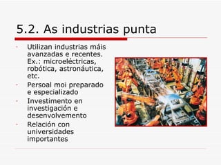 5.2. As industrias punta
-   Utilizan industrias máis
    avanzadas e recentes.
    Ex.: microeléctricas,
    robótica, astronáutica,
    etc.
-   Persoal moi preparado
    e especializado
-   Investimento en
    investigación e
    desenvolvemento
-   Relación con
    universidades
    importantes
 
