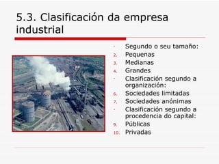 5.3. Clasificación da empresa
industrial
                  -     Segundo o seu tamaño:
                  2.    Pequenas
                  3.    Medianas
                  4.    Grandes
                  -     Clasificación segundo a
                        organización:
                  6.    Sociedades limitadas
                  7.    Sociedades anónimas
                  -     Clasificación segundo a
                        procedencia do capital:
                  9.    Públicas
                  10.   Privadas
 