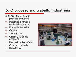 6. O proceso e o traballo industriais
6.1. Os elementos do
   proceso industria
  Materias primas e
   fontes de enerxía
  Forza de traballo
  Capital
  Tecnoloxía
  Organización da
   empresa
-  Mercado e beneficios
-  Competitividade
-  Beneficios
 