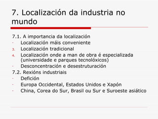 7. Localización da industria no
mundo
7.1. A importancia da localización
-   Localización máis conveniente
3.  Localización tradicional
4.  Localización onde a man de obra é especializada
    (universidade e parques tecnolóxicos)
-   Desconcentración e desestruturación
7.2. Rexións industriais
-   Defición
-   Europa Occidental, Estados Unidos e Xapón
-   China, Corea do Sur, Brasil ou Sur e Suroeste asiático
 