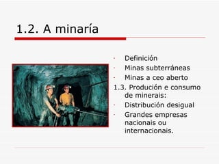 1.2. A minaría

                 -  Definición
                 -  Minas subterráneas
                 -  Minas a ceo aberto
                 1.3. Produción e consumo
                    de minerais:
                 -  Distribución desigual
                 -  Grandes empresas
                    nacionais ou
                    internacionais.
 