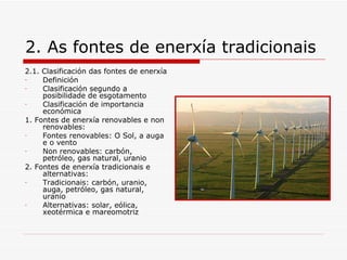 2. As fontes de enerxía tradicionais
2.1. Clasificación das fontes de enerxía
-    Definición
-    Clasificación segundo a
     posibilidade de esgotamento
-    Clasificación de importancia
     económica
1. Fontes de enerxía renovables e non
     renovables:
-    Fontes renovables: O Sol, a auga
     e o vento
-    Non renovables: carbón,
     petróleo, gas natural, uranio
2. Fontes de enerxía tradicionais e
     alternativas:
-    Tradicionais: carbón, uranio,
     auga, petróleo, gas natural,
     uranio
-    Alternativas: solar, eólica,
     xeotérmica e mareomotriz
 