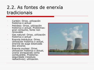 2.2. As fontes de enerxía
tradicionais
-   Carbón: Orixe, utilización
    histórica e actual
-   Petróleo: Orixe, utilización
    histórica e actual. Problemas:
    gran consumo, fonte non
    renovable
-   Gas natural: Orixe, utilización
    histórica e actual
-   Enerxía hidráulica: Orixe,
    utilización histórica e actual,
    enerxía da auga estancada
    dos encoros
-   Enerxía nuclear: Orixe,
    utilización histórica e actual,
    uranio enriquecido como
    combustible. Problema:
    seguridade (residuos
    radiactivos), utilización.
 