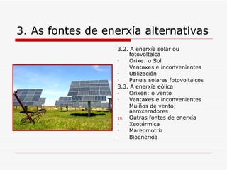 3. As fontes de enerxía alternativas
                  3.2. A enerxía solar ou
                      fotovoltaica
                  -   Orixe: o Sol
                  -   Vantaxes e inconvenientes
                  -   Utilización
                  -   Paneis solares fotovoltaicos
                  3.3. A enerxía eólica
                  -   Orixen: o vento
                  -   Vantaxes e inconvenientes
                  -   Muíños de vento;
                      aeroxeradores
                  10. Outras fontes de enerxía
                  -   Xeotérmica
                  -   Mareomotriz
                  -   Bioenerxía
 