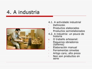 4. A industria
                 4.1. A actividade industrial
                 -   Definición
                 -   Productos elaborados
                 -   Productos semielaborados
                 4.2. A industria: un pouco de
                     historia
                 6.  O traballo artesanal:
                 -   Pequenos obradoiros
                     (talleres)
                 -   Elaboración manual
                 -   Ferramentas sinxelas
                 -   Artigo caro; alto prezo
                 -   Non son productos en
                     serie
 