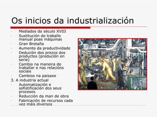 Os inicios da industrialización
-   Mediados do século XVIII
-   Sustitución do traballo
    manual poas máquinas
-   Gran Bretaña
-   Aumento da productividade
-   Dedución dos prezos dos
    productos (produción en
    serie)
-   Cambio na maneira de
    traballar e nas relacións
    sociais
-   Cambios na paisaxe
3. A industria actual
-   Automatización e
    sofistificación dos seus
    procesos
-   Reducción da man de obra
-   Fabricación de recursos cada
    vez máis diversos
 