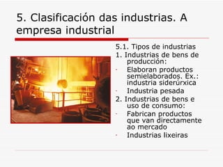 5. Clasificación das industrias. A
empresa industrial
                   5.1. Tipos de industrias
                   1. Industrias de bens de
                       producción:
                   -   Elaboran productos
                       semielaborados. Ex.:
                       industria siderúrxica
                   -   Industria pesada
                   2. Industrias de bens e
                       uso de consumo:
                   -   Fabrican productos
                       que van directamente
                       ao mercado
                   -   Industrias lixeiras
 