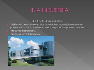 4.1 A actividade industrial
   Definición : é o conxunto das actividades industriais necesarias
    para transformar as materias primas en produtos para o consumo .
   Produtos elaborados .
   Produtos semielaborados .
 