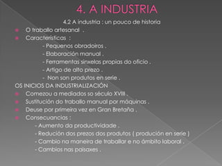 4.2 A industria : un pouco de historia
   O traballo artesanal .
   Características :
           - Pequenos obradoiros .
           - Elaboración manual .
           - Ferramentas sinxelas propias do oficio .
           - Artigo de alto prezo .
           - Non son produtos en serie .
OS INICIOS DA INDUSTRIALIZACIÓN
   Comezou a mediados so século XVIII .
   Sustitución do traballo manual por máquinas .
   Deuse por primeira vez en Gran Bretaña .
   Consecuancias :
        - Aumento da productividade .
        - Redución dos prezos dos produtos ( produción en serie )
        - Cambio na maneira de traballar e no ámbito laboral .
        - Cambios nas paisaxes .
 