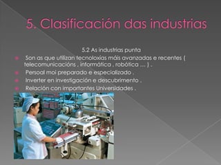 5.2 As industrias punta
  Son as que utilizan tecnoloxías máis avanzadas e recentes (
  telecomunicacións , informática , robótica … ) .
  Persoal moi preparado e especializado .
  Inverter en investigación e descubrimento .
  Relación con importantes Universidades .
 