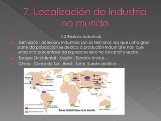 7.2 Rexións industriais
   Definición : as rexións industriais son os territorios nos que unha gran
    parte da poboación se dedica á produción industrial e nas que
    unha alta porcentaxe da riqueza se xera no devandito sector .
   Europa Occidental , Xapón , Estados Unidos …
   China , Corea do Sur , Brasil , Sur e Sueste asiático .
 