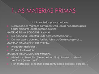 1.1 As materias primas naturais
  Definición : as materias primas naturais son as necesarias para
  poder elaborar un producto industrial .
MATERIAS PRIMAS DE ORIXE ANIMAL
  Da gandaría : industria téxtil para confeccionar …
  Do mar : para aceites , fariña , fabricación de conservas…
MATERIAS PRIMAS DE ORIXE VEXETAL
  Productos agrícolas .
  Productos forestais .
MATERIAS PRIMAS DE ORIXE MINERAL
  Metálicos : hematita ( ferro ) e bauxita ( aluminio ) . Metais
  preciosos ( ouro , prata.. ) .
  Non metálicos : as rochas para contución e enerxía ( carbón ) .
 