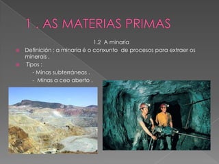 1.2 A minaría
 Definición : a minaría é o conxunto de procesos para extraer os
  minerais .
 Tipos :
     - Minas subterráneas .
     - Minas a ceo aberto .
 