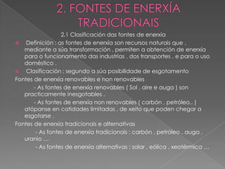 2.1 Clasificación das fontes de enerxía
   Definición : as fontes de enerxía son recursos naturais que ,
   mediante a súa transformación , permiten a obtención de enerxía
   para o funcionamento das industrias , dos transportes , e para o uso
   doméstico .
   Clasificación : segundo a súa posibilidade de esgotamento
Fontes de enerxía renovables e non renovables
       - As fontes de enerxía renovables ( Sol , aire e auga ) son
   practicamente inesgotables .
       - As fontes de enerxía non renovables ( carbón , petróleo.. )
   atópanse en catidades limitadas , de xeito que poden chegar a
   esgotarse .
Fontes de enerxía tradicionais e alternativas
        - As fontes de enerxía tradicionais : carbón , petróleo , auga ,
   uranio …
        - As fontes de enerxía alternativas : solar , eólica , xeotérmica …
 