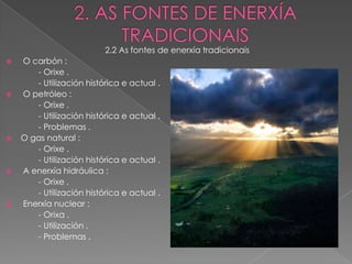2.2 As fontes de enerxía tradicionais
   O carbón :
       - Orixe .
       - Utilización histórica e actual .
   O petróleo :
       - Orixe .
       - Utilización histórica e actual .
       - Problemas .
   O gas natural :
       - Orixe .
       - Utilización histórica e actual .
   A enerxía hidráulica :
       - Orixe .
       - Utilización histórica e actual .
   Enerxía nuclear :
       - Orixa .
       - Utilización .
       - Problemas .
 