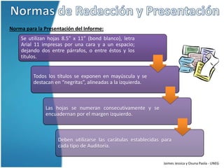 Norma para la Presentación del Informe:
    Se utilizan hojas 8.5” x 11” (bond blanco), letra
    Arial 11 impresas por una cara y a un espacio;
    dejando dos entre párrafos, o entre éstos y los
    títulos.


         Todos los títulos se exponen en mayúscula y se
         destacan en “negritas”, alineadas a la izquierda.



               Las hojas se numeran consecutivamente y se
               encuadernan por el margen izquierdo.



                    Deben utilizarse las carátulas establecidas para
                    cada tipo de Auditoría.


                                                                Jaimes Jessica y Osuna Paola - UNEG
 