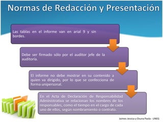Las tablas en el informe van en arial 9 y sin
bordes.



    Debe ser firmado sólo por el auditor jefe de la
    auditoría.



         El informe no debe mostrar en su contenido a
         quien va dirigido, por lo que se confecciona de
         forma unipersonal.

              En el Acta de Declaración de Responsabilidad
              Administrativa se relacionan los nombres de los
              responsables, como el tiempo en el cargo de cada
              uno de ellos, según nombramiento o contrato.

                                                           Jaimes Jessica y Osuna Paola - UNEG
 