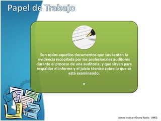 Son todos aquellos documentos que sus-tentan la
 evidencia recopilada por los profesionales auditores
durante el proceso de una auditoria, y que sirven para
respaldar el informe y el juicio técnico sobre lo que se
                  está examinando.




                                               Jaimes Jessica y Osuna Paola - UNEG
 