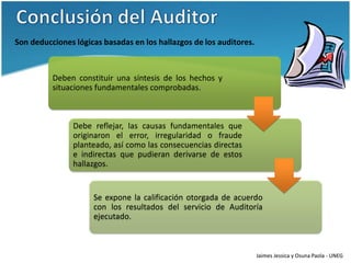 Son deducciones lógicas basadas en los hallazgos de los auditores.



          Deben constituir una síntesis de los hechos y
          situaciones fundamentales comprobadas.



                Debe reflejar, las causas fundamentales que
                originaron el error, irregularidad o fraude
                planteado, así como las consecuencias directas
                e indirectas que pudieran derivarse de estos
                hallazgos.


                     Se expone la calificación otorgada de acuerdo
                     con los resultados del servicio de Auditoría
                     ejecutado.



                                                                     Jaimes Jessica y Osuna Paola - UNEG
 