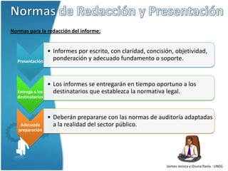Normas para la redacción del informe:


                  • Informes por escrito, con claridad, concisión, objetividad,
  Presentación
                    ponderación y adecuado fundamento o soporte.


                  • Los informes se entregarán en tiempo oportuno a los
  Entrega a los     destinatarios que establezca la normativa legal.
  destinatarios



                  • Deberán prepararse con las normas de auditoría adaptadas
    Adecuada        a la realidad del sector público.
   preparación




                                                               Jaimes Jessica y Osuna Paola - UNEG
 