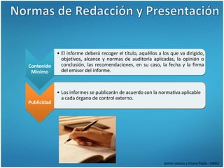 • El informe deberá recoger el título, aquéllos a los que va dirigido,
               objetivos, alcance y normas de auditoría aplicadas, la opinión o
Contenido      conclusión, las recomendaciones, en su caso, la fecha y la firma
 Mínimo        del emisor del informe.



             • Los informes se publicarán de acuerdo con la normativa aplicable
               a cada órgano de control externo.
Publicidad




                                                               Jaimes Jessica y Osuna Paola - UNEG
 