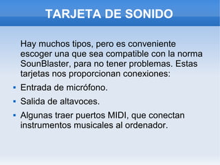 TARJETA DE SONIDO

    Hay muchos tipos, pero es conveniente
    escoger una que sea compatible con la norma
    SounBlaster, para no tener problemas. Estas
    tarjetas nos proporcionan conexiones:
   Entrada de micrófono.
   Salida de altavoces.
   Algunas traer puertos MIDI, que conectan
    instrumentos musicales al ordenador.
 