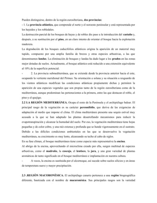 Pueden distinguirse, dentro de la región eurosiberiana, dos provincias:
- 1. La provincia atlántica, que comprende el norte y el noroeste peninsular y está representada por
los hayedos y los robledales.
La destrucción parcial de los bosques de hayas y de robles dio paso a la introducción del castaño y,
después, a su sustitución por el pino, en un claro intento de orientar el bosque hacia la explotación
maderera.
La degradación de los bosques caducifolios atlánticos origina la aparición de un matorral muy
tupido, compuesto por una amplia familia de brezos y otras especies arbustivas, a las que
denominamos landas. La eliminación de bosques y landas ha dado lugar a los prados en las zonas
mejor dotadas de suelos. Actualmente, el bosque atlántico está reducido a una extensión equivalente
al 10% de la superficie potencial.
-       2. La provincia submediterránea, que se extiende desde la provincia anterior hacia el este,
ocupando la vertiente meridional del Pirineo. Su orientación a solana y su situación a resguardo de
los vientos atlánticos modifican las condiciones atlánticas propiamente dichas y permiten la
aparición de una especies vegetales que son propias tanto de la región eurosiberiana como de la
mediterránea, aunque predominan las pertenecientes a la primera, entre las que destacan el roble, el
pino y el quejigo.
2.2 LA REGIÓN MEDITERRÁNEA. Ocupa el resto de la Península y el archipiélago balear. El
principal rasgo de la vegetación es su carácter perennifolio, que deriva de las exigencias de
adaptación al medio que impone el clima. El clima mediterráneo presenta una sequía estival muy
acusada a la que se han adaptado las plantas desarrollando mecanismos para reducir la
evapotranspiración y alcanzar la humedad del suelo. Por eso, la vegetación mediterránea tiene hojas
pequeñas y de color cobre, y una raíz extensa y profunda que se hunde vigorosamente en el sustrato.
Debido a las difíciles condiciones ambientales en las que se desenvuelve la vegetación
mediterránea, su crecimiento es muy lento, alcanzando su techo al cabo de siglos.
En su fase clímax, el bosque mediterráneo tiene como especie más representativa la encina.
Al abrigo de la encina, aprovechando el microclima creado por ella, surgen multitud de especies
arbustivas, como el madroño, la coscoja, el lentisco, la jara, y una gran variedad de plantas
aromáticas de tanto significado en el bosque mediterráneo e implantación en nuestra cultura.
-       A veces, la encina es sustituida por el alcornoque, así sucede sobre suelos silicios y en áreas
de temperetara suave y mayor precipitación.


2.3 .REGIÓN MACORONÉSICA. El archipiélago canario pertenece a una región biogeográfica
diferente, bautizada con el nombre de macaronésica. Sus principales rasgos son la variedad
 