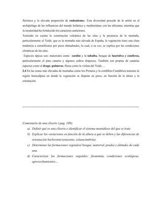 florística y la elevada proporción de endemismos. Esta diversidad procede de la unión en el
archipiélago de las influencias del mundo holártico y mediterráneo con las africanas, mientras que
la insularidad ha fortalecido los caracteres autóctonos.
Teniendo en cuenta la constitución volcánica de las islas y la presencia de la montaña,
particularmente el Teide, que es la montaña más elevada de España, la vegetación tiene una clara
tendencia a estratificarse por pisos altitudinales, lo cual, a su vez, se explica por las condiciones
climáticas de las islas.
 Especies típicas son: matorrales como cardón y la tabaiba, bosque de laurisilva y coníferas,
particularmente el pino canario y algunos cedros dispersos. También son propias de canarias
especies como el drago, palmeras, flores como la violeta del Teide….
2.4 En las zonas más elevadas de montañas como los Pirineos y la cordillera Cantábrica tenemos la
región boreoalpina en donde la vegetación se dispone en pisos, en función de la altura y la
orientación.




--------------------------------------------------------------------------------------------------------------




Comentario de una cliserie ( pag. 109):
    a) Definir qué es una cliserie e identificar el sistema montañoso del que se trate
    b) Explicar las variaciones en función de la altura a qué se deben y las diferencias de
         orientación barlovento/sotavento, solana/umbría).
    c) Determinar las formaciones vegetales( bosque, matorral, prado) y altitudes de cada
         una.
    d) Caracterizar las formaciones vegetales: fisonomía, condiciones ecológicas,
         aprovechamientos…
 