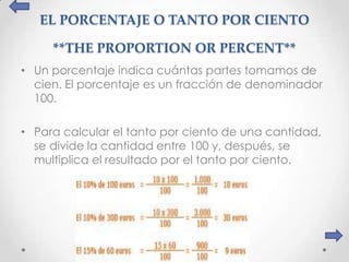 EL PORCENTAJE O TANTO POR CIENTO

     **THE PROPORTION OR PERCENT**
• Un porcentaje indica cuántas partes tomamos de
  cien. El porcentaje es un fracción de denominador
  100.

• Para calcular el tanto por ciento de una cantidad,
  se divide la cantidad entre 100 y, después, se
  multiplica el resultado por el tanto por ciento.
 