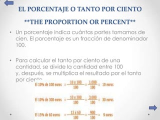 EL PORCENTAJE O TANTO POR CIENTO

     **THE PROPORTION OR PERCENT**
• Un porcentaje indica cuántas partes tomamos de
  cien. El porcentaje es un fracción de denominador
  100.

• Para calcular el tanto por ciento de una
  cantidad, se divide la cantidad entre 100
  y, después, se multiplica el resultado por el tanto
  por ciento.
 