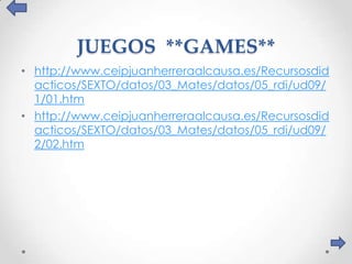 JUEGOS **GAMES**
• http://www.ceipjuanherreraalcausa.es/Recursosdid
  acticos/SEXTO/datos/03_Mates/datos/05_rdi/ud09/
  1/01.htm
• http://www.ceipjuanherreraalcausa.es/Recursosdid
  acticos/SEXTO/datos/03_Mates/datos/05_rdi/ud09/
  2/02.htm
 