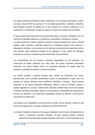 Anexo IX. Aguas Residuaes y Tratamiento de Efluentes Cloacales




Las aguas residuales domésticas están constituidas en un elevado porcentaje (en peso)
por agua, cerca de 99,9 % y apenas 0,1 % de sólidos suspendidos, coloidales y disueltos.
Esta pequeña fracción de sólidos es la que presenta los mayores problemas en el
tratamiento y su disposición. El agua es apenas el medio de transporte de los sólidos.


El agua residual esta compuesta de componentes físicos, químicos y biológicos. Es una
mezcla de materiales orgánicos e inorgánicos, suspendidos o disueltos en el agua.
La mayor parte de la materia orgánica consiste en residuos alimenticios, heces, material
vegetal, sales minerales, materiales orgánicos y materiales diversos como jabones y
detergentes sintéticos. Las proteínas son el principal componente del organismo animal,
pero también están presentes también en los vegetales. El gas sulfuro de hidrógeno
presente en las aguas residuales proviene del Azufre de las proteínas.


Los carbohidratos son las primeras sustancias degradadas por las bacterias, con
producción de ácidos orgánicos (por esta razón, las aguas residuales estancadas
presentan una mayor acidez). Entre los principales ejemplos se pueden citar los
azúcares, el almidón, la celulosa y la lignina (madera).


Los lípidos (aceites y grasas) incluyen gran número de sustancias que tienen,
generalmente, como principal característica común la insolubilidad en agua, pero son
solubles en ciertos solventes como cloroformo, alcoholes y benceno.              Están siempre
presentes en las aguas residuales domésticas, debido al uso de manteca, grasas y
aceites vegetales en cocinas. Pueden estar presentes también bajo la forma de aceites
minerales derivados de petróleo, debido a contribuciones no permitidas (de estaciones de
servicio, por ejemplo), y son altamente indeseables, porque se adhieren a las tuberías,
provocando su obstrucción.


Las grasas no son deseables, ya que provocan mal olor, forman espuma, inhiben la vida
de los microorganismos, provocan problemas de mantenimiento, etc.


La materia inorgánica presente en las aguas residuales está formada principalmente de
       arena y sustancias minerales disueltas. El agua residual también contiene
       pequeñas concentraciones de gases disueltos. Entre ellos, el más importante es el


G.E.I.A. – U.T.N.                                                                              III
 