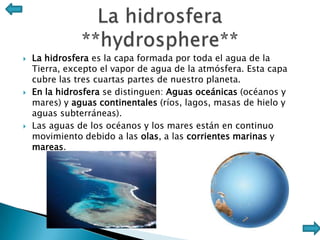    La hidrosfera es la capa formada por toda el agua de la
    Tierra, excepto el vapor de agua de la atmósfera. Esta capa
    cubre las tres cuartas partes de nuestro planeta.
   En la hidrosfera se distinguen: Aguas oceánicas (océanos y
    mares) y aguas continentales (ríos, lagos, masas de hielo y
    aguas subterráneas).
   Las aguas de los océanos y los mares están en continuo
    movimiento debido a las olas, a las corrientes marinas y
    mareas.
 