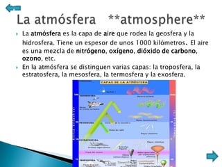 Ll
A



    La atmósfera es la capa de aire que rodea la geosfera y la
     hidrosfera. Tiene un espesor de unos 1000 kilómetros. El aire
     es una mezcla de nitrógeno, oxígeno, dióxido de carbono,
     ozono, etc.
    En la atmósfera se distinguen varias capas: la troposfera, la
     estratosfera, la mesosfera, la termosfera y la exosfera.
 
