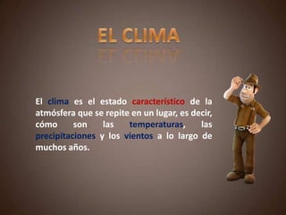 El clima es el estado característico de la
atmósfera que se repite en un lugar, es decir,
cómo son las temperaturas, las
precipitaciones y los vientos a lo largo de
muchos años.
 
